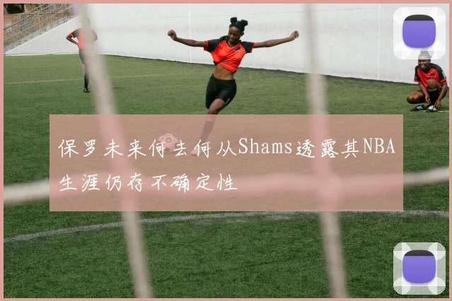 保罗未来何去何从Shams透露其NBA生涯仍存不确定性