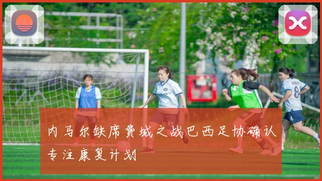 内马尔缺席费城之战巴西足协确认专注康复计划