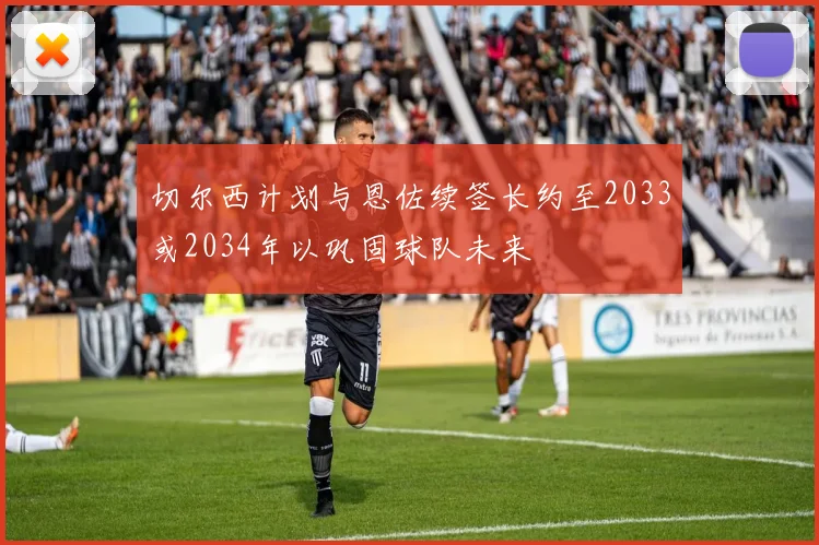 切尔西计划与恩佐续签长约至2033或2034年以巩固球队未来