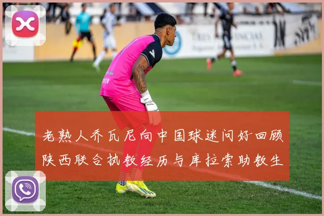老熟人乔瓦尼向中国球迷问好回顾陕西联合执教经历与库拉索助教生活