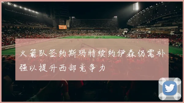 火箭队签约斯玛特续约伊森仍需补强以提升西部竞争力