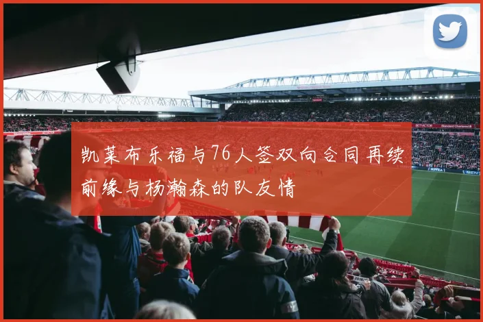 凯莱布乐福与76人签双向合同再续前缘与杨瀚森的队友情