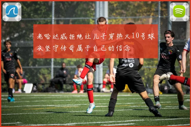 老哈达威拒绝让儿子穿热火10号球衣坚守传奇属于自己的信念