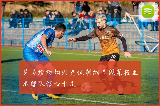 罗马续约切利克仅剩细节佩莱格里尼留队信心十足