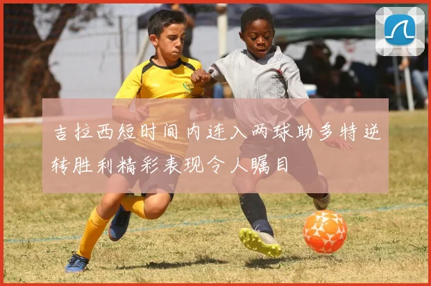 吉拉西短时间内连入两球助多特逆转胜利精彩表现令人瞩目