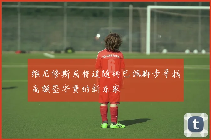 维尼修斯或将追随姆巴佩脚步寻找高额签字费的新东家
