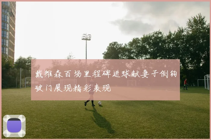 戴维森百场里程碑进球献妻子倒钩破门展现精彩表现
