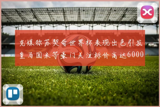 克媒称苏契奇世界杯表现出色引发皇马国米等豪门关注标价高达6000万欧
