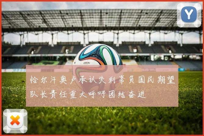 恰尔汗奥卢承认失利辜负国民期望队长责任重大呼吁团结奋进