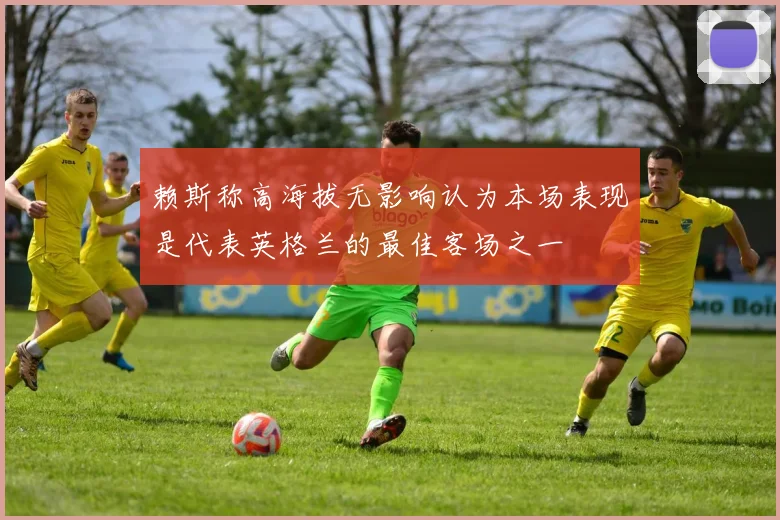 赖斯称高海拔无影响认为本场表现是代表英格兰的最佳客场之一