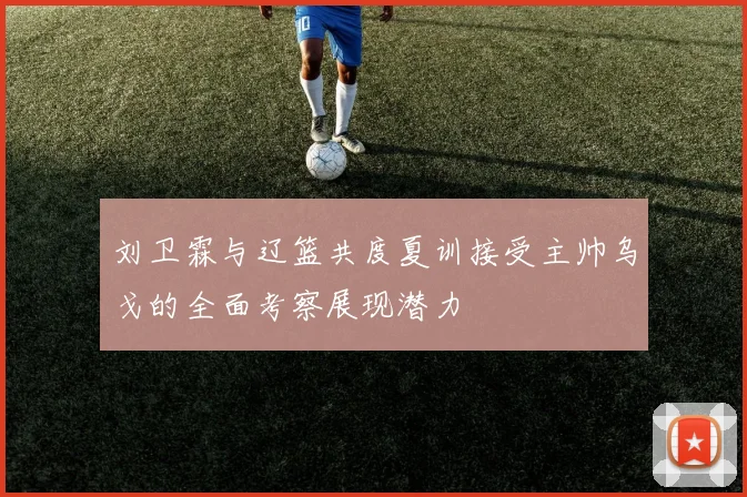 刘卫霖与辽篮共度夏训接受主帅乌戈的全面考察展现潜力