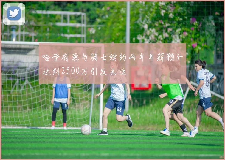 哈登有意与骑士续约两年年薪预计达到2500万引发关注