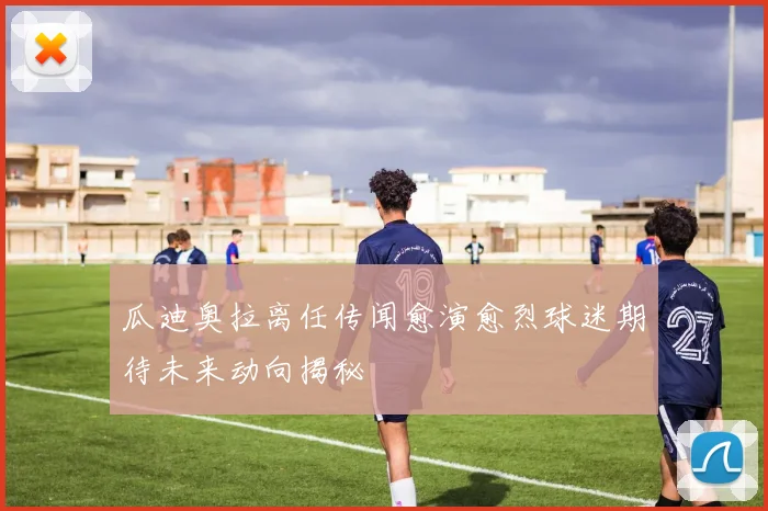 瓜迪奥拉离任传闻愈演愈烈球迷期待未来动向揭秘