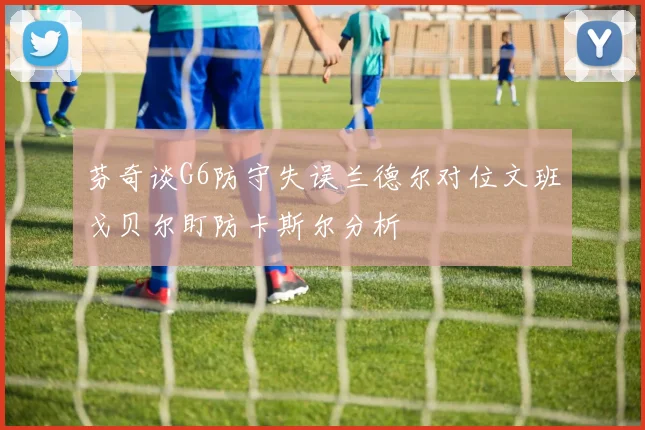 芬奇谈G6防守失误兰德尔对位文班戈贝尔盯防卡斯尔分析