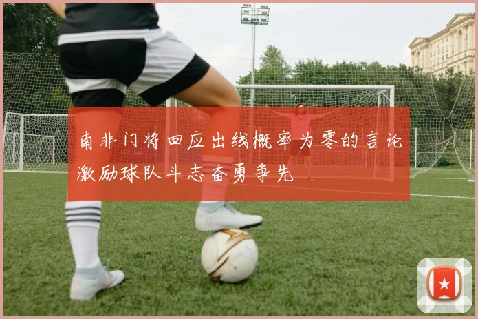 南非门将回应出线概率为零的言论激励球队斗志奋勇争先
