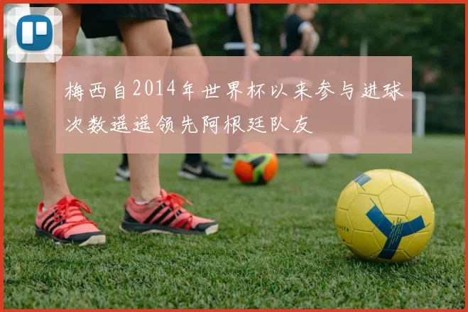 梅西自2014年世界杯以来参与进球次数遥遥领先阿根廷队友