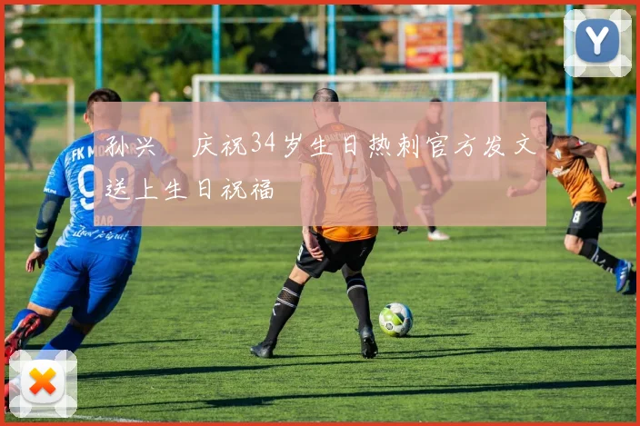 孙兴慜庆祝34岁生日热刺官方发文送上生日祝福