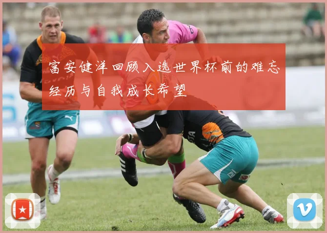 富安健洋回顾入选世界杯前的难忘经历与自我成长希望