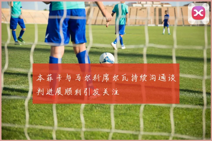 本菲卡与马尔科席尔瓦持续沟通谈判进展顺利引发关注