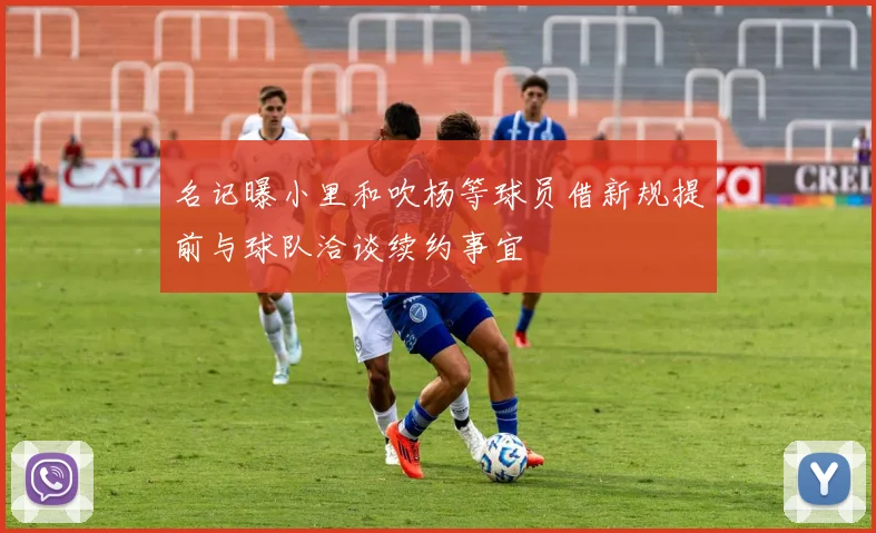 名记曝小里和吹杨等球员借新规提前与球队洽谈续约事宜