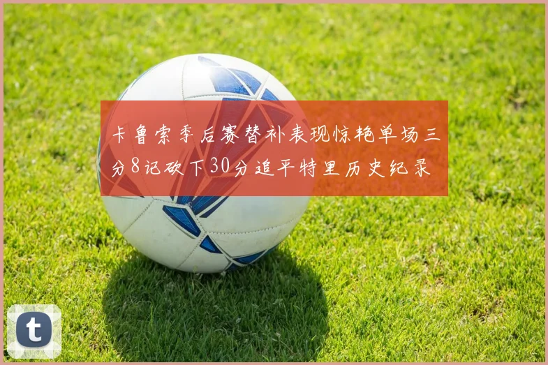 卡鲁索季后赛替补表现惊艳单场三分8记砍下30分追平特里历史纪录