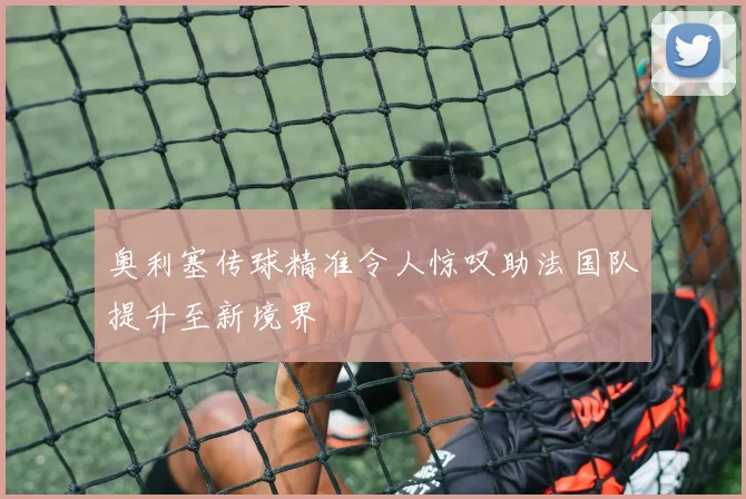 奥利塞传球精准令人惊叹助法国队提升至新境界