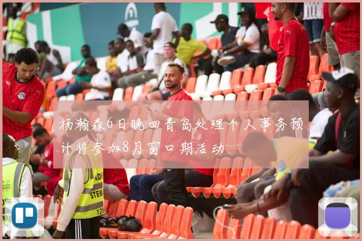 杨瀚森6日晚回青岛处理个人事务预计将参加8月窗口期活动
