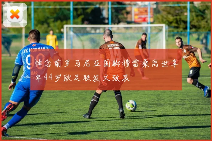 悼念前罗马尼亚国脚穆雷桑离世享年44岁欧足联发文致哀