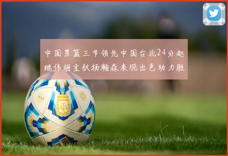 中国男篮三节领先中国台北24分赵继伟胡金秋杨瀚森表现出色助力胜利