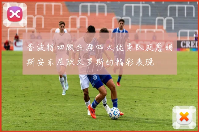 香波特回顾生涯四大优秀队友詹姆斯安东尼欧文罗斯的精彩表现