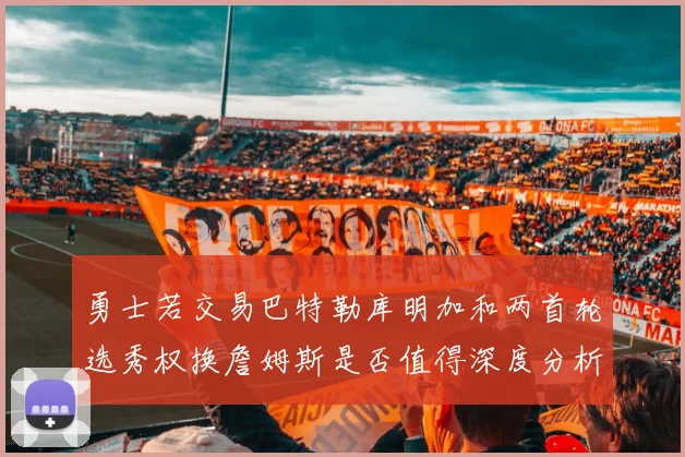 勇士若交易巴特勒库明加和两首轮选秀权换詹姆斯是否值得深度分析