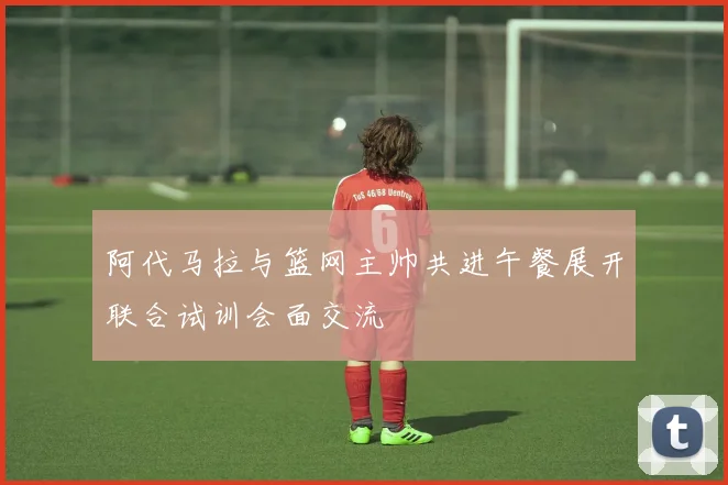 阿代马拉与篮网主帅共进午餐展开联合试训会面交流