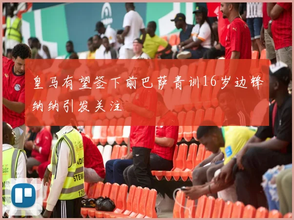皇马有望签下前巴萨青训16岁边锋纳纳引发关注