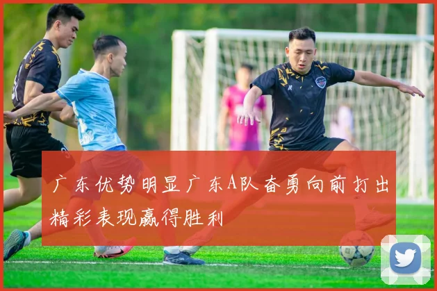 广东优势明显广东A队奋勇向前打出精彩表现赢得胜利