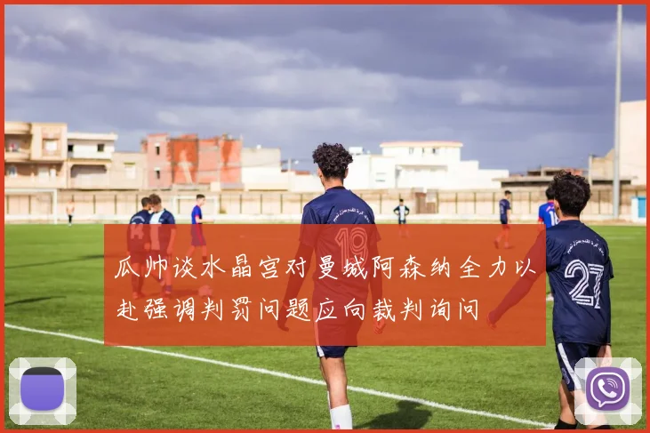 瓜帅谈水晶宫对曼城阿森纳全力以赴强调判罚问题应向裁判询问