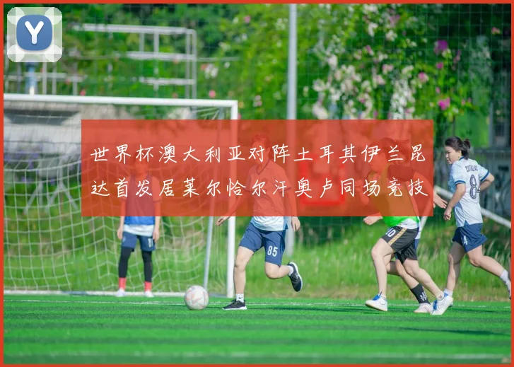 世界杯澳大利亚对阵土耳其伊兰昆达首发居莱尔恰尔汗奥卢同场竞技