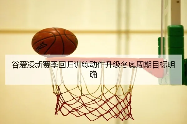谷爱凌新赛季回归训练动作升级冬奥周期目标明确